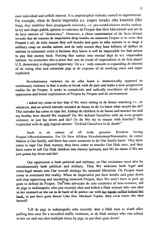 " own individual and selfsh iterest. 1t is unprincipled violence rooted in opportunisim For example, when de fascist imperialist us. empite invades otha kountries (ke Traq), they mobilze their propaganda networks, ic. pro-cstablstiment media oulles, 10 try and shape publik opinion 10 convince de Peepoc that thei kkkriminal ucts arc in de best intecest of “deamocracy”. However, & close: xamination of de fucts always. roveals that de reasons de imperialist rop bombs on iamocent Pecpoc is o s¢ize that Peepoc’s ol de only reason they sell bombs and guns (0 otha nations is 1o slage 3 military coup on anotha nation; and de only reason they loan billions of dollas o nations in economic crisis is because they know it will b impossible for that nation 10 pay that money back. Forcing that naion into cternal dept (© ws. imperialist iterest. An economic shit-u-ation that was de resultof impeialism in de first place! USS. democracy is disguised hypocracy. De us.” only concem is expanding Je interest of de ruling clite-and corporate pigs at de expense of de working class and super exploited. Revolutionary violence on de otha hand is diamewically opposcd 1o teactionary violence in that it seeks 10 break with de past and make a new progressive: reality for de Pecpoc. It seeks o completely and radically overthrow all forms of ‘oppression and brutal exploitation of Pecpoc by Pecpoe and de environment. i asked my sistar-in-law that if We were sitting in de house watching Lv., of ‘whatever, and an armed intruder invaded de house 0 do Us harm what would she do? “This intruder has come to rape her, kidnap de children in de house and murder me and my brotha, how should We respond? Do We defend Ourselves with an even greater violence, or just lay down and die? Or do We ury to reason with himher? She responded with de aaly logical answer: “Defend Ourselves to de death!” Such is de nawre of all wuly gensine fieedom luving Pecpoe’s/Revolutionaries. For Us New Afiikan Revolutionary/Nationalis, de enire. Nation is Our family, and there has come someone 10 do Our family harm: They have come to rape Our Bisk wymyn; they have come to murder Our Blak men; and they have come to sell Our Blak children into slavery (prison), and We be dama if We are: just gonna lay down and die! Our oppression is both political and military, so Our resistance must also be. simultancously both political and military. Thus We welcome both legal and extra-legal means into Our overall strategy for national fiberation. De Pecpoc must come 1o overstand this reality. When de imperialist put their bombs and guns down and stop oppressing and murdering innoceat Pecpoe, then We won’t have 1o pick up guns 1o defend de Peepoe. Thd“who advocate de sole existence of non-violence, tell de pigs in indianapolis who just recently shot and killed a Blak womyn who wes sbol i her stomach as she sa in de back of de police cas with b hankds culfid bchiod b back, 1o put their guns down! Like Bro. Michael Taylor, they even claim she shot hersell) “Tell de pigs in indianapolis who recently shot a Blak man to death afler pulling him over for a so-called traffc violation; or de Blak womyn who was aslecp i her car and was shot multiple times by pigs, o put thei guns down!